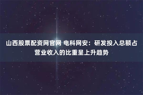 山西股票配资网官网 电科网安：研发投入总额占营业收入的比重呈上升趋势