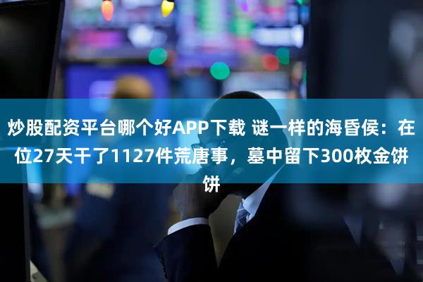 炒股配资平台哪个好APP下载 谜一样的海昏侯：在位27天干了1127件荒唐事，墓中留下300枚金饼
