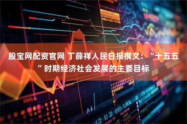 股宝网配资官网 丁薛祥人民日报撰文：“十五五”时期经济社会发展的主要目标