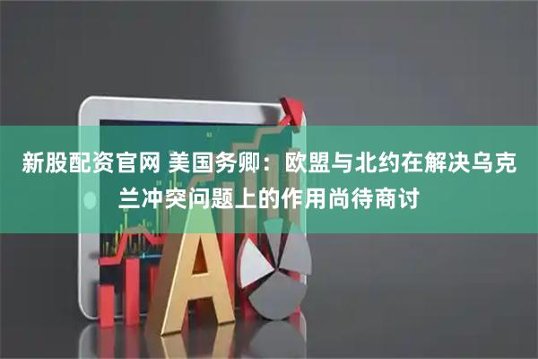 新股配资官网 美国务卿：欧盟与北约在解决乌克兰冲突问题上的作用尚待商讨
