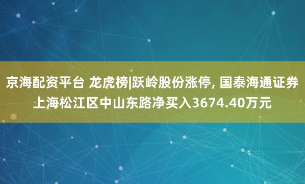 京海配资平台 龙虎榜|跃岭股份涨停, 国泰海通证券上海松江区中山东路净买入3674.40万元