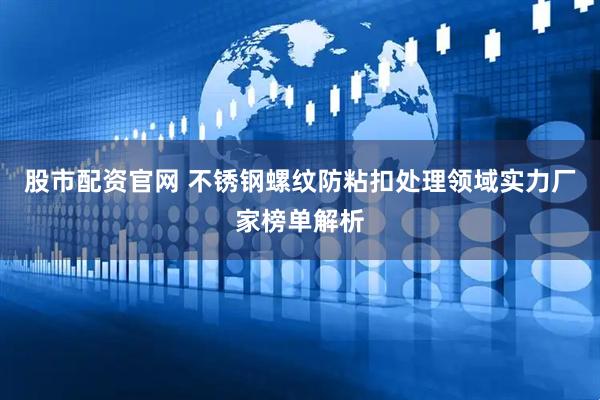 股市配资官网 不锈钢螺纹防粘扣处理领域实力厂家榜单解析