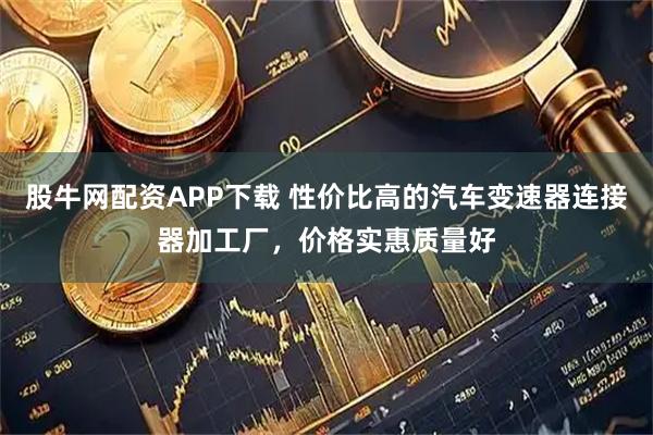 股牛网配资APP下载 性价比高的汽车变速器连接器加工厂，价格实惠质量好