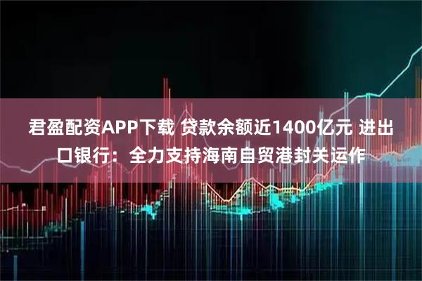 君盈配资APP下载 贷款余额近1400亿元 进出口银行：全力支持海南自贸港封关运作