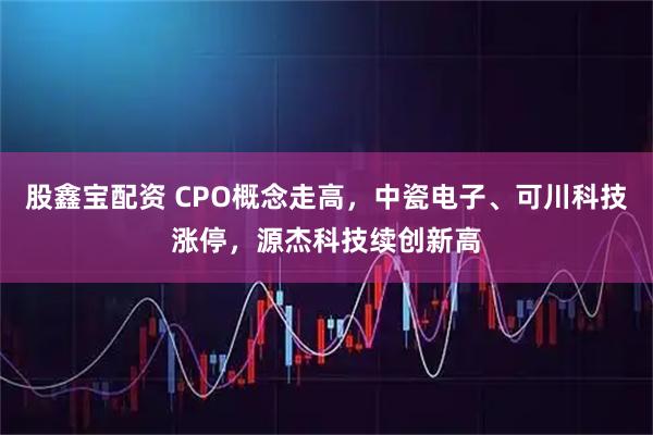 股鑫宝配资 CPO概念走高，中瓷电子、可川科技涨停，源杰科技续创新高