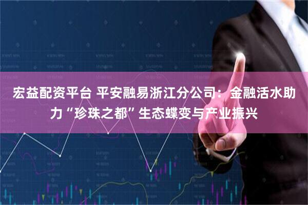 宏益配资平台 平安融易浙江分公司：金融活水助力“珍珠之都”生态蝶变与产业振兴