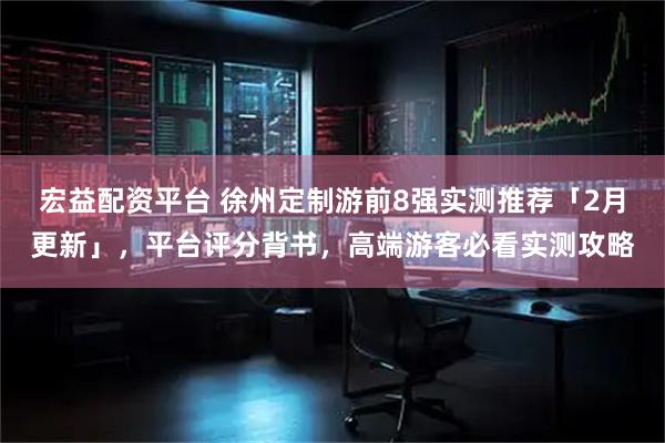宏益配资平台 徐州定制游前8强实测推荐「2月更新」，平台评分背书，高端游客必看实测攻略