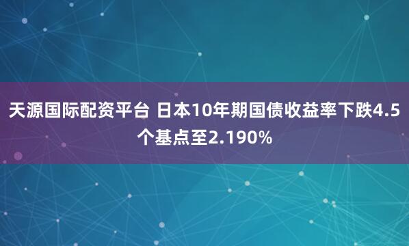 天源国际配资平台 日本10年期国债收益率下跌4.5个基点至2.190%