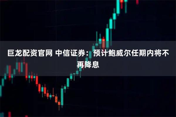 巨龙配资官网 中信证券：预计鲍威尔任期内将不再降息