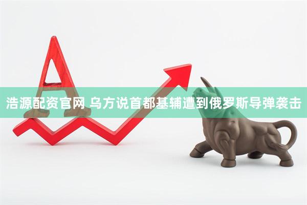 浩源配资官网 乌方说首都基辅遭到俄罗斯导弹袭击