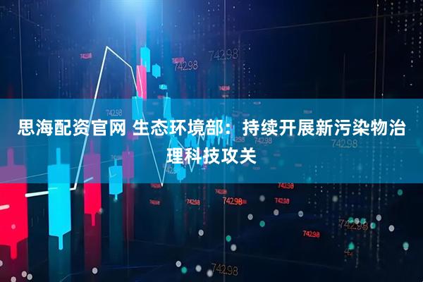 思海配资官网 生态环境部：持续开展新污染物治理科技攻关