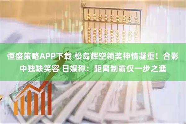 恒盛策略APP下载 松岛辉空领奖神情凝重！合影中独缺笑容 日媒称：距离制霸仅一步之遥