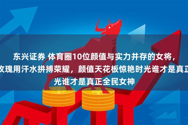 东兴证券 体育圈10位颜值与实力并存的女将，赛场铿锵玫瑰用汗水拼搏荣耀，颜值天花板惊艳时光谁才是真正全民女神