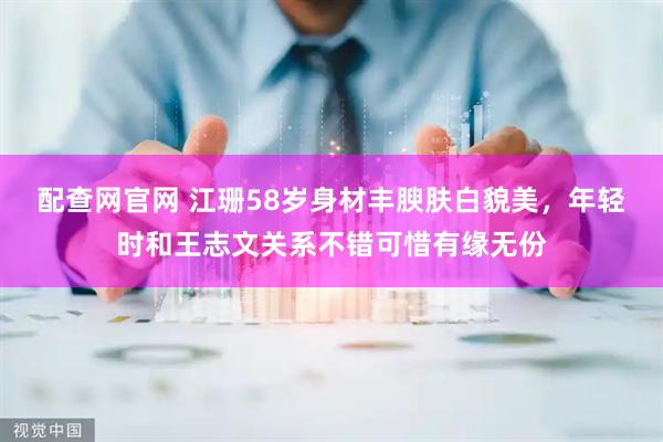 配查网官网 江珊58岁身材丰腴肤白貌美，年轻时和王志文关系不错可惜有缘无份